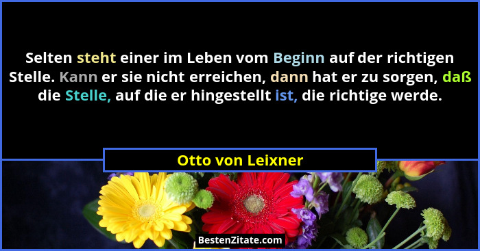 Selten steht einer im Leben vom Beginn auf der richtigen Stelle. Kann er sie nicht erreichen, dann hat er zu sorgen, daß die Stelle... - Otto von Leixner