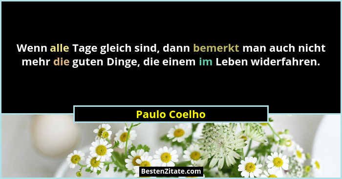Wenn alle Tage gleich sind, dann bemerkt man auch nicht mehr die guten Dinge, die einem im Leben widerfahren.... - Paulo Coelho