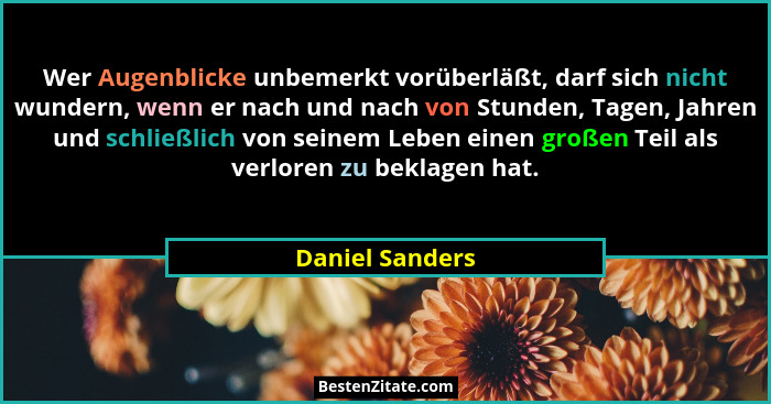 Wer Augenblicke unbemerkt vorüberläßt, darf sich nicht wundern, wenn er nach und nach von Stunden, Tagen, Jahren und schließlich von... - Daniel Sanders