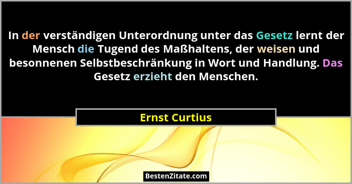 In der verständigen Unterordnung unter das Gesetz lernt der Mensch die Tugend des Maßhaltens, der weisen und besonnenen Selbstbeschrän... - Ernst Curtius