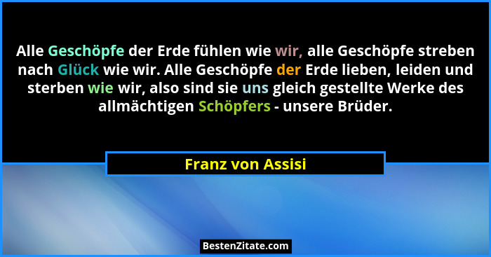 Alle Geschöpfe der Erde fühlen wie wir, alle Geschöpfe streben nach Glück wie wir. Alle Geschöpfe der Erde lieben, leiden und sterb... - Franz von Assisi