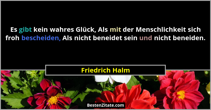 Es gibt kein wahres Glück, Als mit der Menschlichkeit sich froh bescheiden, Als nicht beneidet sein und nicht beneiden.... - Friedrich Halm