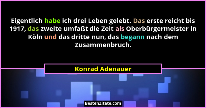 Eigentlich habe ich drei Leben gelebt. Das erste reicht bis 1917, das zweite umfaßt die Zeit als Oberbürgermeister in Köln und das d... - Konrad Adenauer
