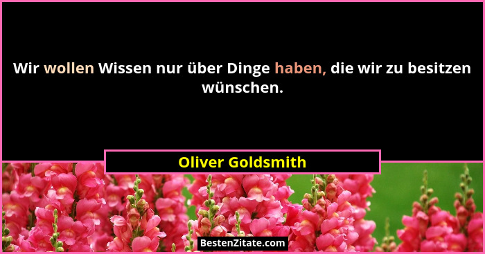 Wir wollen Wissen nur über Dinge haben, die wir zu besitzen wünschen.... - Oliver Goldsmith