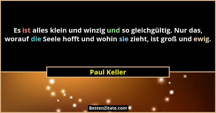 Es ist alles klein und winzig und so gleichgültig. Nur das, worauf die Seele hofft und wohin sie zieht, ist groß und ewig.... - Paul Keller