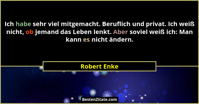 Ich habe sehr viel mitgemacht. Beruflich und privat. Ich weiß nicht, ob jemand das Leben lenkt. Aber soviel weiß ich: Man kann es nicht... - Robert Enke