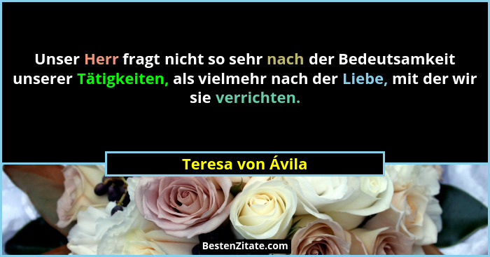 Unser Herr fragt nicht so sehr nach der Bedeutsamkeit unserer Tätigkeiten, als vielmehr nach der Liebe, mit der wir sie verrichten.... - Teresa von Ávila