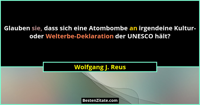 Glauben sie, dass sich eine Atombombe an irgendeine Kultur- oder Welterbe-Deklaration der UNESCO hält?... - Wolfgang J. Reus