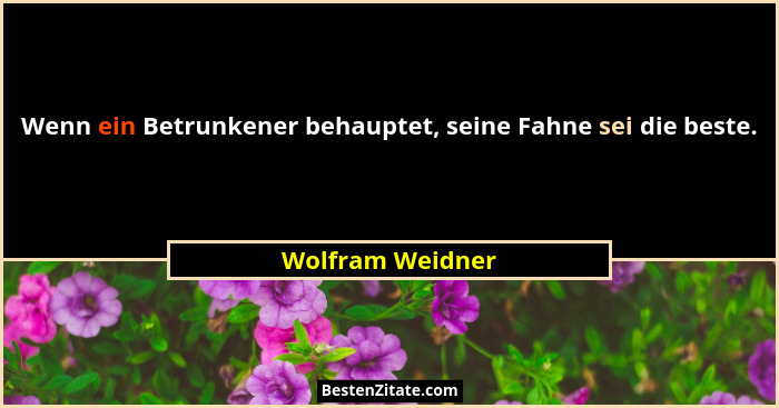 Wenn ein Betrunkener behauptet, seine Fahne sei die beste.... - Wolfram Weidner