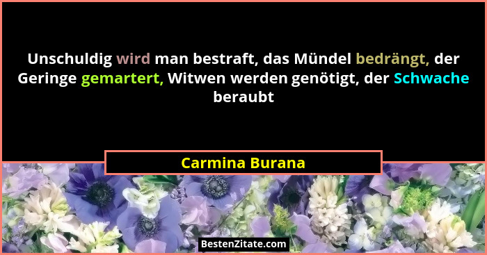 Unschuldig wird man bestraft, das Mündel bedrängt, der Geringe gemartert, Witwen werden genötigt, der Schwache beraubt... - Carmina Burana