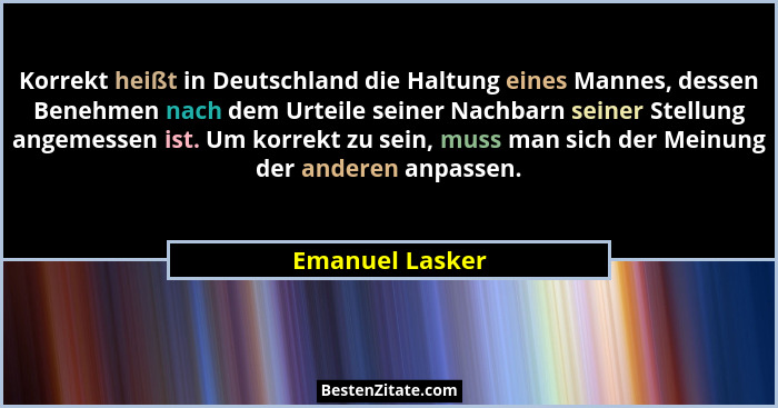 Korrekt heißt in Deutschland die Haltung eines Mannes, dessen Benehmen nach dem Urteile seiner Nachbarn seiner Stellung angemessen is... - Emanuel Lasker