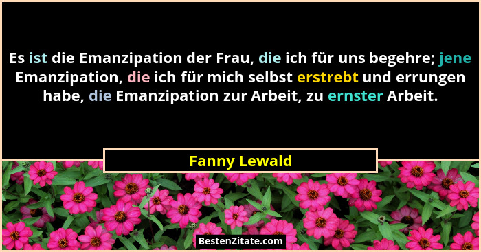 Es ist die Emanzipation der Frau, die ich für uns begehre; jene Emanzipation, die ich für mich selbst erstrebt und errungen habe, die E... - Fanny Lewald