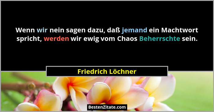 Wenn wir nein sagen dazu, daß jemand ein Machtwort spricht, werden wir ewig vom Chaos Beherrschte sein.... - Friedrich Löchner