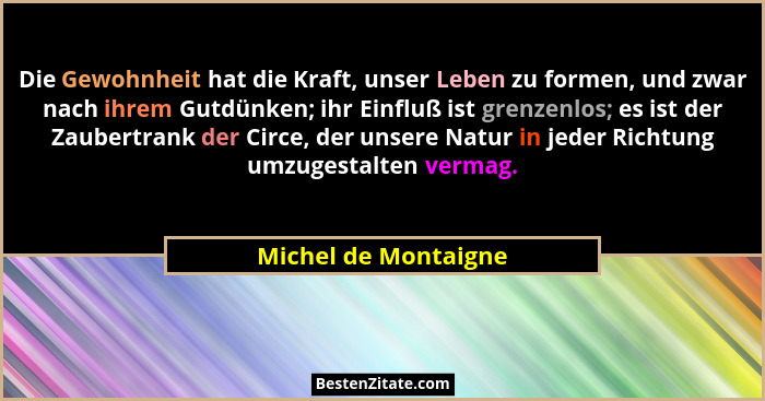 Die Gewohnheit hat die Kraft, unser Leben zu formen, und zwar nach ihrem Gutdünken; ihr Einfluß ist grenzenlos; es ist der Zaube... - Michel de Montaigne
