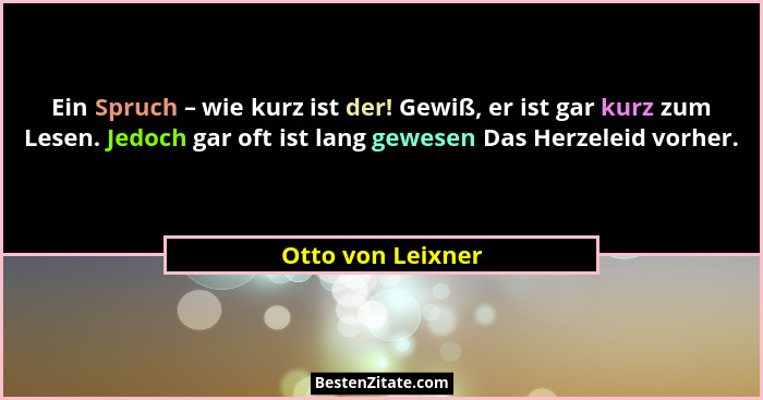 Ein Spruch – wie kurz ist der! Gewiß, er ist gar kurz zum Lesen. Jedoch gar oft ist lang gewesen Das Herzeleid vorher.... - Otto von Leixner