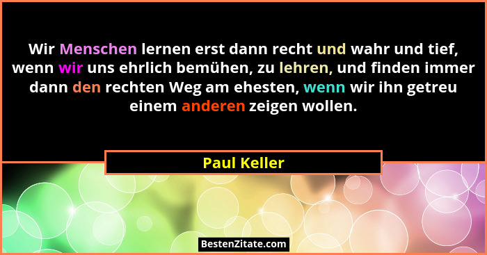 Wir Menschen lernen erst dann recht und wahr und tief, wenn wir uns ehrlich bemühen, zu lehren, und finden immer dann den rechten Weg am... - Paul Keller
