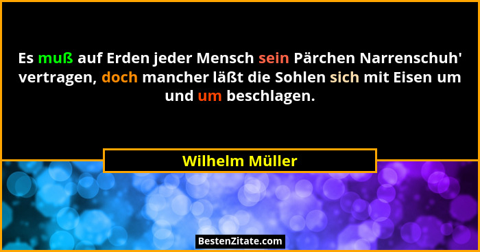 Es muß auf Erden jeder Mensch sein Pärchen Narrenschuh' vertragen, doch mancher läßt die Sohlen sich mit Eisen um und um beschlag... - Wilhelm Müller