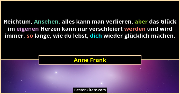 Reichtum, Ansehen, alles kann man verlieren, aber das Glück im eigenen Herzen kann nur verschleiert werden und wird immer, so lange, wie... - Anne Frank