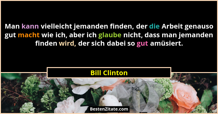 Man kann vielleicht jemanden finden, der die Arbeit genauso gut macht wie ich, aber ich glaube nicht, dass man jemanden finden wird, de... - Bill Clinton