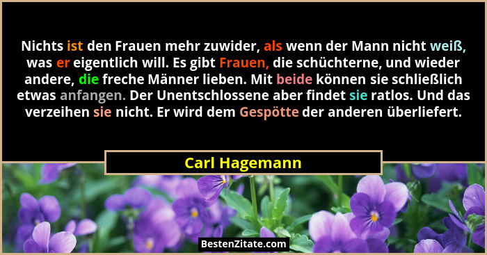 Nichts ist den Frauen mehr zuwider, als wenn der Mann nicht weiß, was er eigentlich will. Es gibt Frauen, die schüchterne, und wieder... - Carl Hagemann
