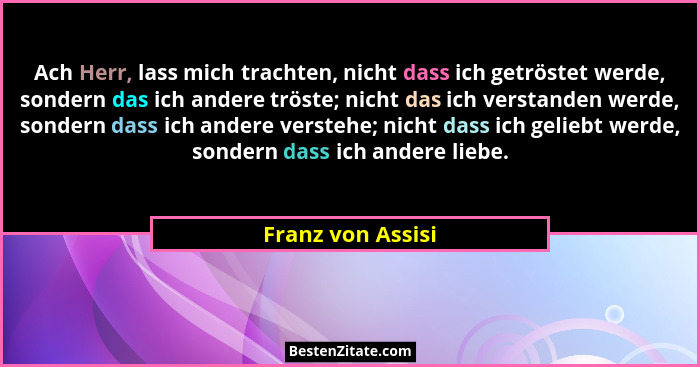 Ach Herr, lass mich trachten, nicht dass ich getröstet werde, sondern das ich andere tröste; nicht das ich verstanden werde, sonder... - Franz von Assisi