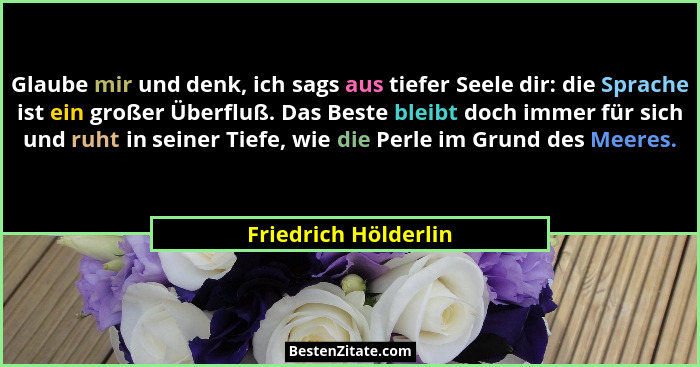 Glaube mir und denk, ich sags aus tiefer Seele dir: die Sprache ist ein großer Überfluß. Das Beste bleibt doch immer für sich un... - Friedrich Hölderlin