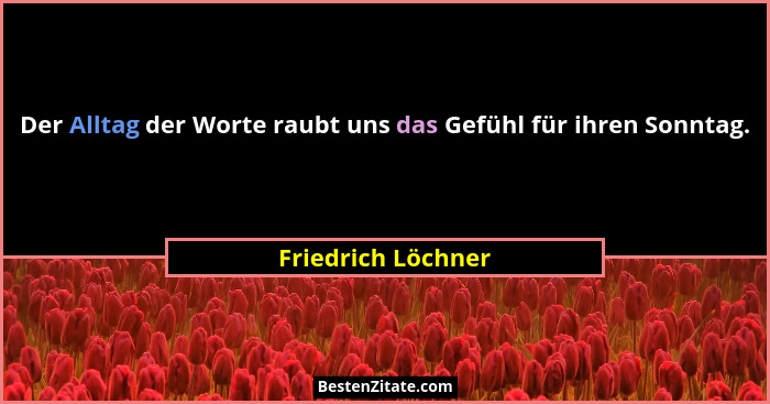 Der Alltag der Worte raubt uns das Gefühl für ihren Sonntag.... - Friedrich Löchner