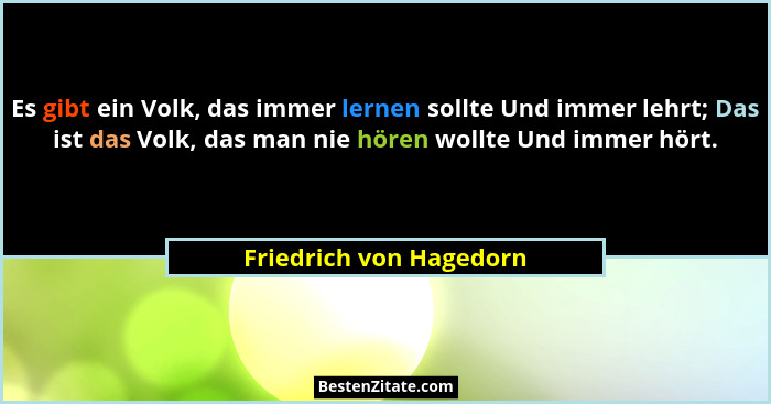 Es gibt ein Volk, das immer lernen sollte Und immer lehrt; Das ist das Volk, das man nie hören wollte Und immer hört.... - Friedrich von Hagedorn