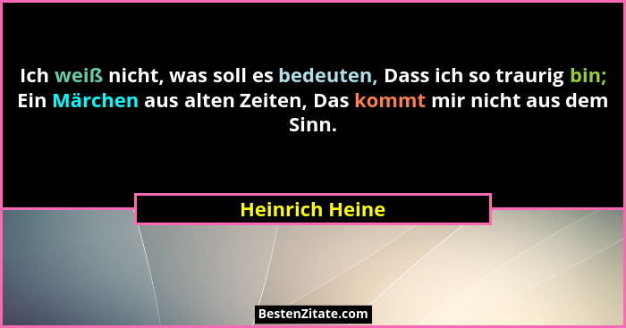 Ich weiß nicht, was soll es bedeuten, Dass ich so traurig bin; Ein Märchen aus alten Zeiten, Das kommt mir nicht aus dem Sinn.... - Heinrich Heine