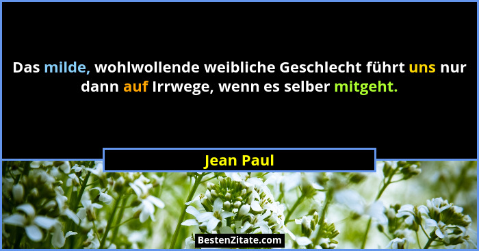 Das milde, wohlwollende weibliche Geschlecht führt uns nur dann auf Irrwege, wenn es selber mitgeht.... - Jean Paul