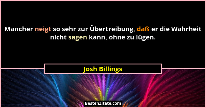 Mancher neigt so sehr zur Übertreibung, daß er die Wahrheit nicht sagen kann, ohne zu lügen.... - Josh Billings