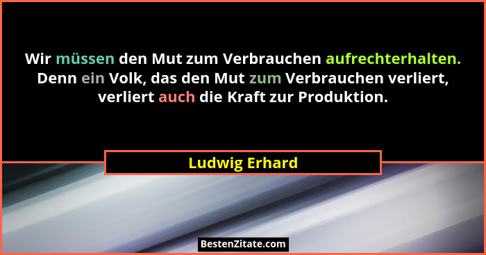 Wir müssen den Mut zum Verbrauchen aufrechterhalten. Denn ein Volk, das den Mut zum Verbrauchen verliert, verliert auch die Kraft zur... - Ludwig Erhard