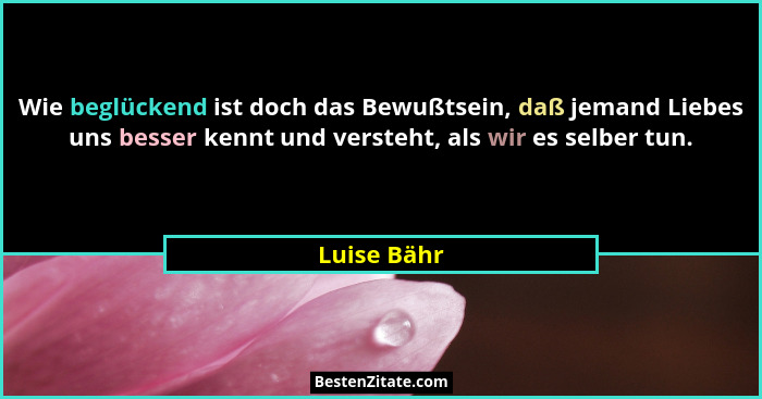 Wie beglückend ist doch das Bewußtsein, daß jemand Liebes uns besser kennt und versteht, als wir es selber tun.... - Luise Bähr