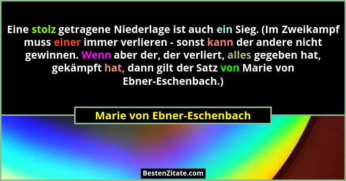 Eine stolz getragene Niederlage ist auch ein Sieg. (Im Zweikampf muss einer immer verlieren - sonst kann der andere nicht... - Marie von Ebner-Eschenbach