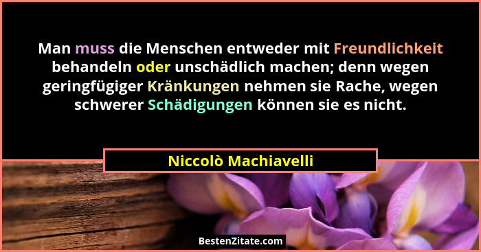 Man muss die Menschen entweder mit Freundlichkeit behandeln oder unschädlich machen; denn wegen geringfügiger Kränkungen nehmen... - Niccolò Machiavelli