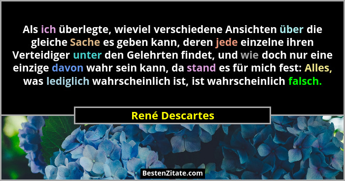 Als ich überlegte, wieviel verschiedene Ansichten über die gleiche Sache es geben kann, deren jede einzelne ihren Verteidiger unter d... - René Descartes