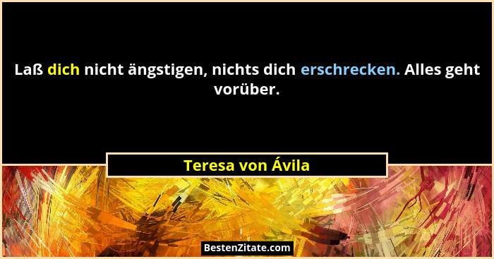 Laß dich nicht ängstigen, nichts dich erschrecken. Alles geht vorüber.... - Teresa von Ávila
