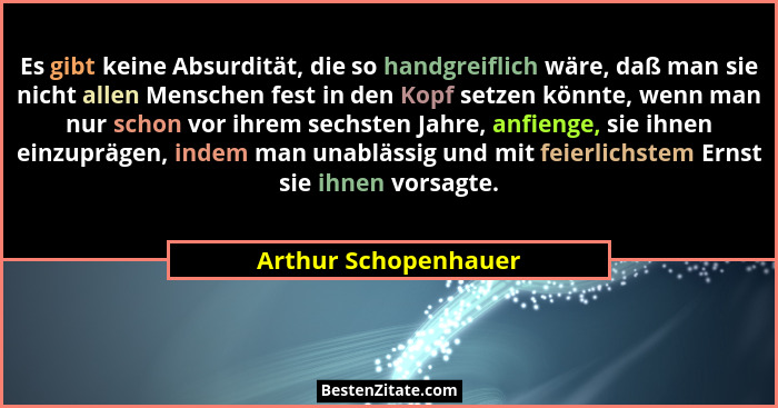 Es gibt keine Absurdität, die so handgreiflich wäre, daß man sie nicht allen Menschen fest in den Kopf setzen könnte, wenn man n... - Arthur Schopenhauer