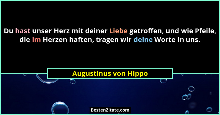 Du hast unser Herz mit deiner Liebe getroffen, und wie Pfeile, die im Herzen haften, tragen wir deine Worte in uns.... - Augustinus von Hippo