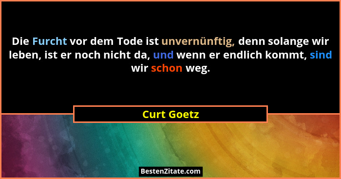 Die Furcht vor dem Tode ist unvernünftig, denn solange wir leben, ist er noch nicht da, und wenn er endlich kommt, sind wir schon weg.... - Curt Goetz