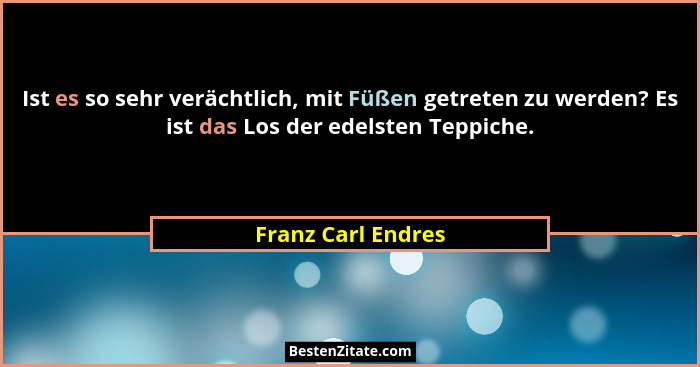Ist es so sehr verächtlich, mit Füßen getreten zu werden? Es ist das Los der edelsten Teppiche.... - Franz Carl Endres