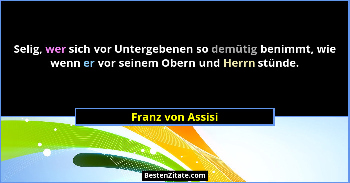 Selig, wer sich vor Untergebenen so demütig benimmt, wie wenn er vor seinem Obern und Herrn stünde.... - Franz von Assisi