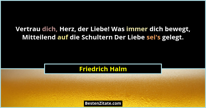 Vertrau dich, Herz, der Liebe! Was immer dich bewegt, Mitteilend auf die Schultern Der Liebe sei's gelegt.... - Friedrich Halm