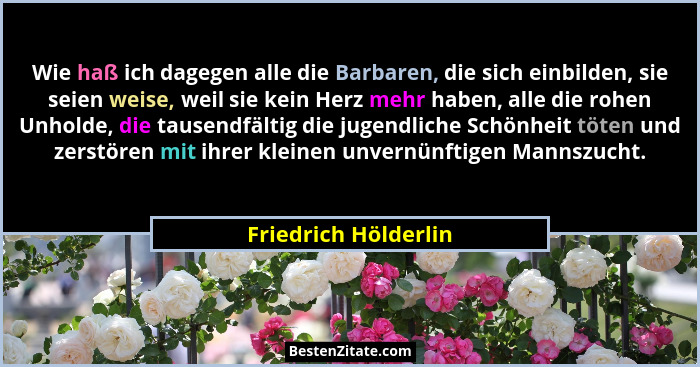 Wie haß ich dagegen alle die Barbaren, die sich einbilden, sie seien weise, weil sie kein Herz mehr haben, alle die rohen Unhold... - Friedrich Hölderlin