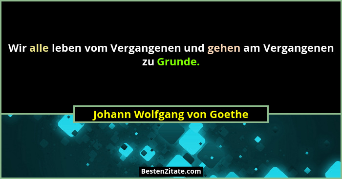 Wir alle leben vom Vergangenen und gehen am Vergangenen zu Grunde.... - Johann Wolfgang von Goethe