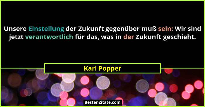Unsere Einstellung der Zukunft gegenüber muß sein: Wir sind jetzt verantwortlich für das, was in der Zukunft geschieht.... - Karl Popper