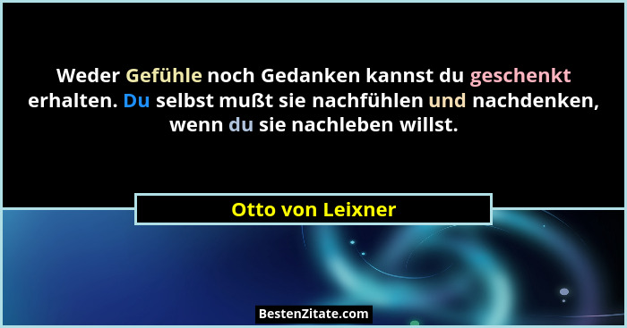 Weder Gefühle noch Gedanken kannst du geschenkt erhalten. Du selbst mußt sie nachfühlen und nachdenken, wenn du sie nachleben wills... - Otto von Leixner