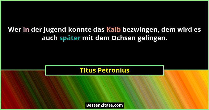Wer in der Jugend konnte das Kalb bezwingen, dem wird es auch später mit dem Ochsen gelingen.... - Titus Petronius