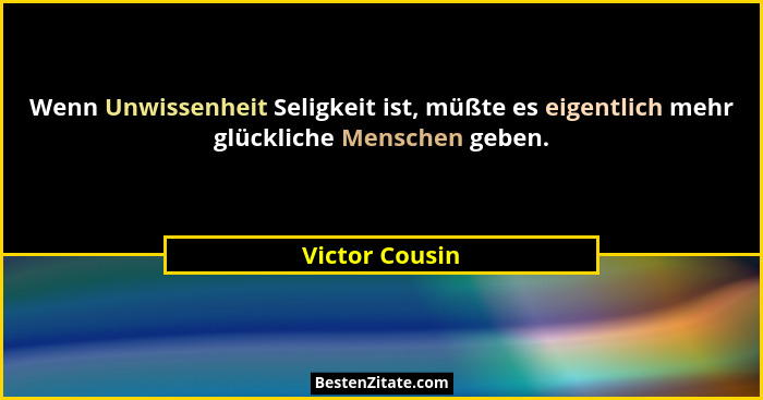 Wenn Unwissenheit Seligkeit ist, müßte es eigentlich mehr glückliche Menschen geben.... - Victor Cousin