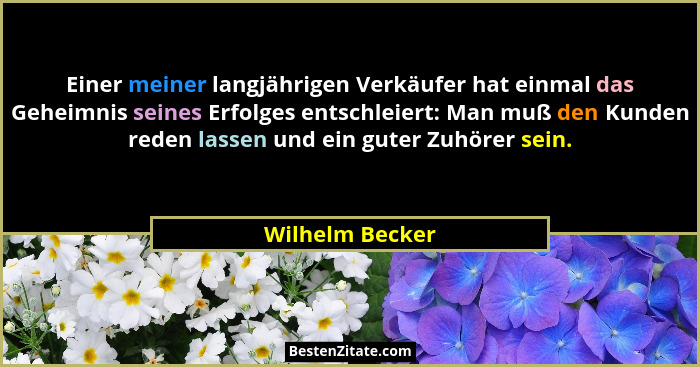 Einer meiner langjährigen Verkäufer hat einmal das Geheimnis seines Erfolges entschleiert: Man muß den Kunden reden lassen und ein gu... - Wilhelm Becker